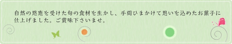 自然の恩恵を受けた旬の食材を生かし、手間ひまかけて思いを込めたお菓子に仕上げました。ご賞味下さいませ。